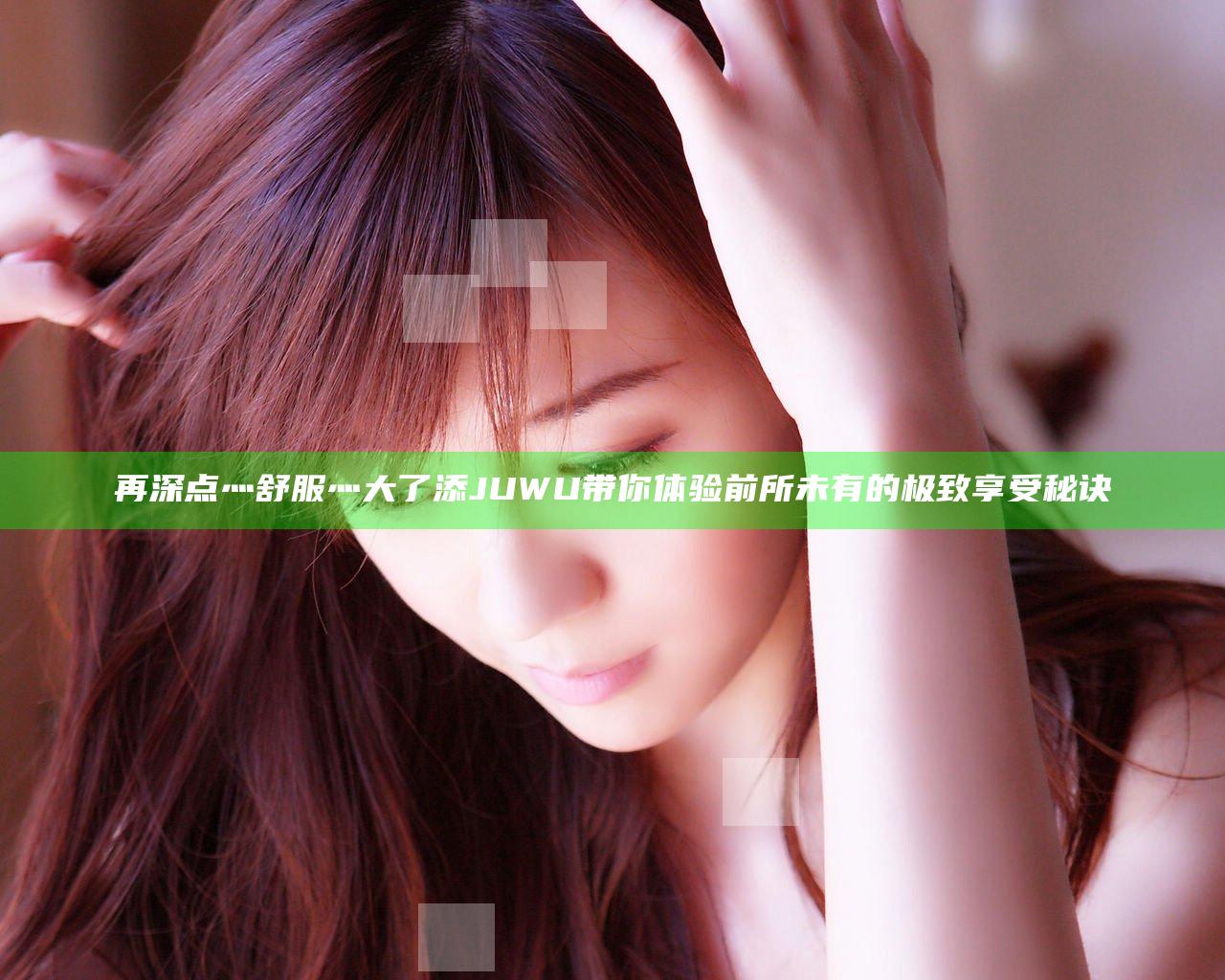 再深点灬舒服灬大了添JUWU带你体验前所未有的极致享受秘诀