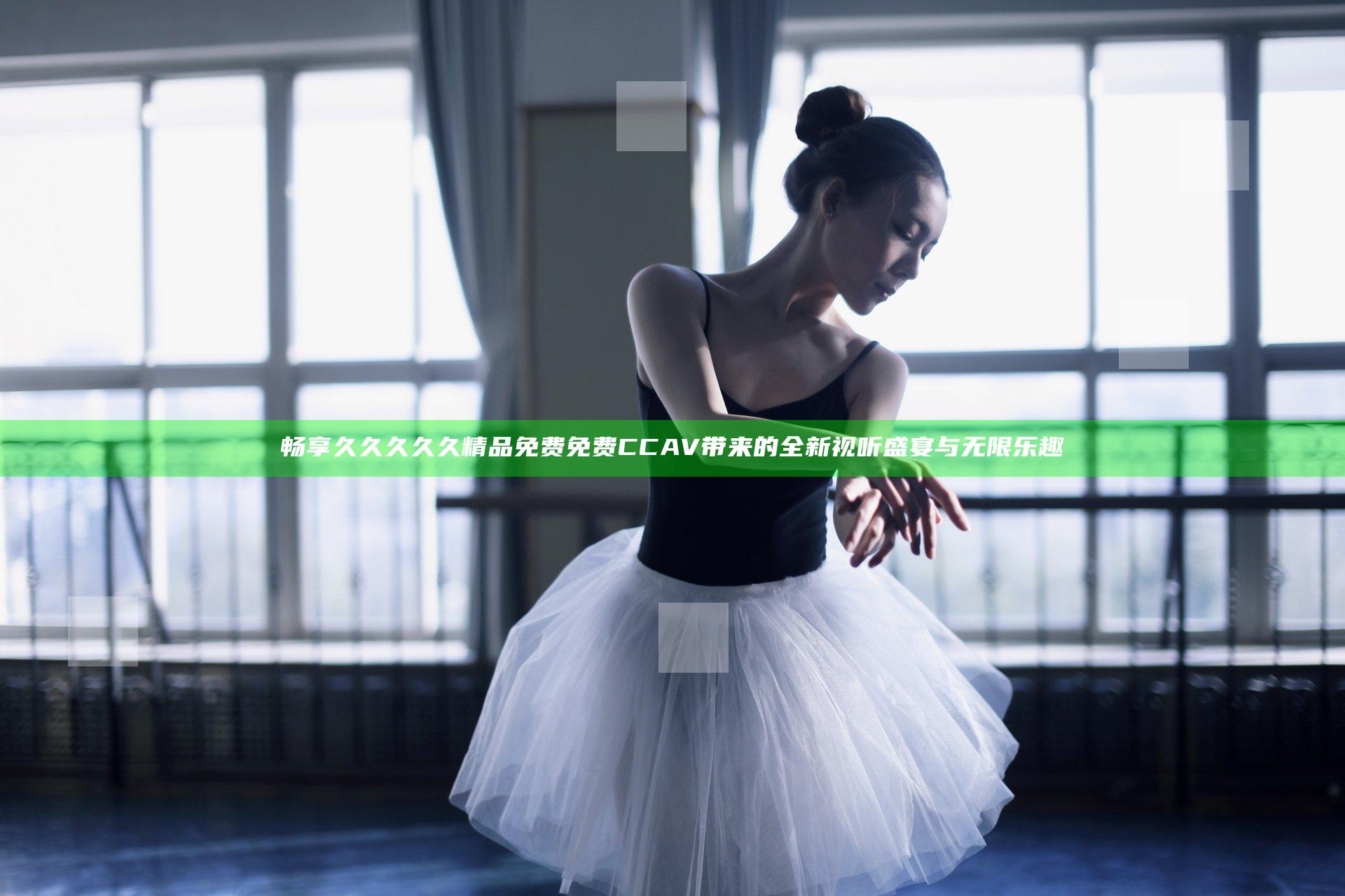 畅享久久久久久精品免费免费CCAV带来的全新视听盛宴与无限乐趣