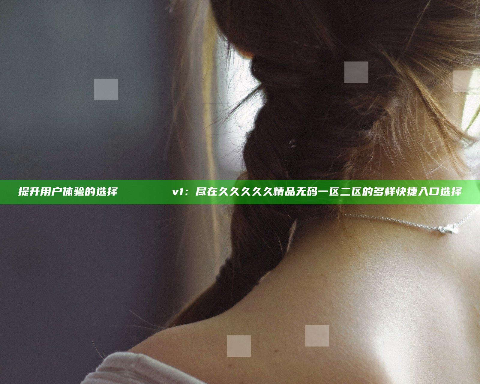 提升用户体验的选择 талапتعلم v1：尽在久久久久久精品无码一区二区 的多样快捷入口选择