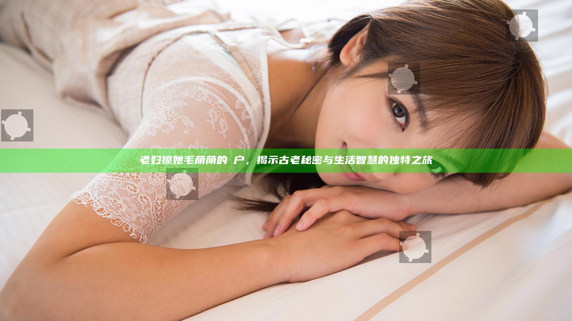 老妇擦她毛荫荫的玥户，揭示古老秘密与生活智慧的独特之旅