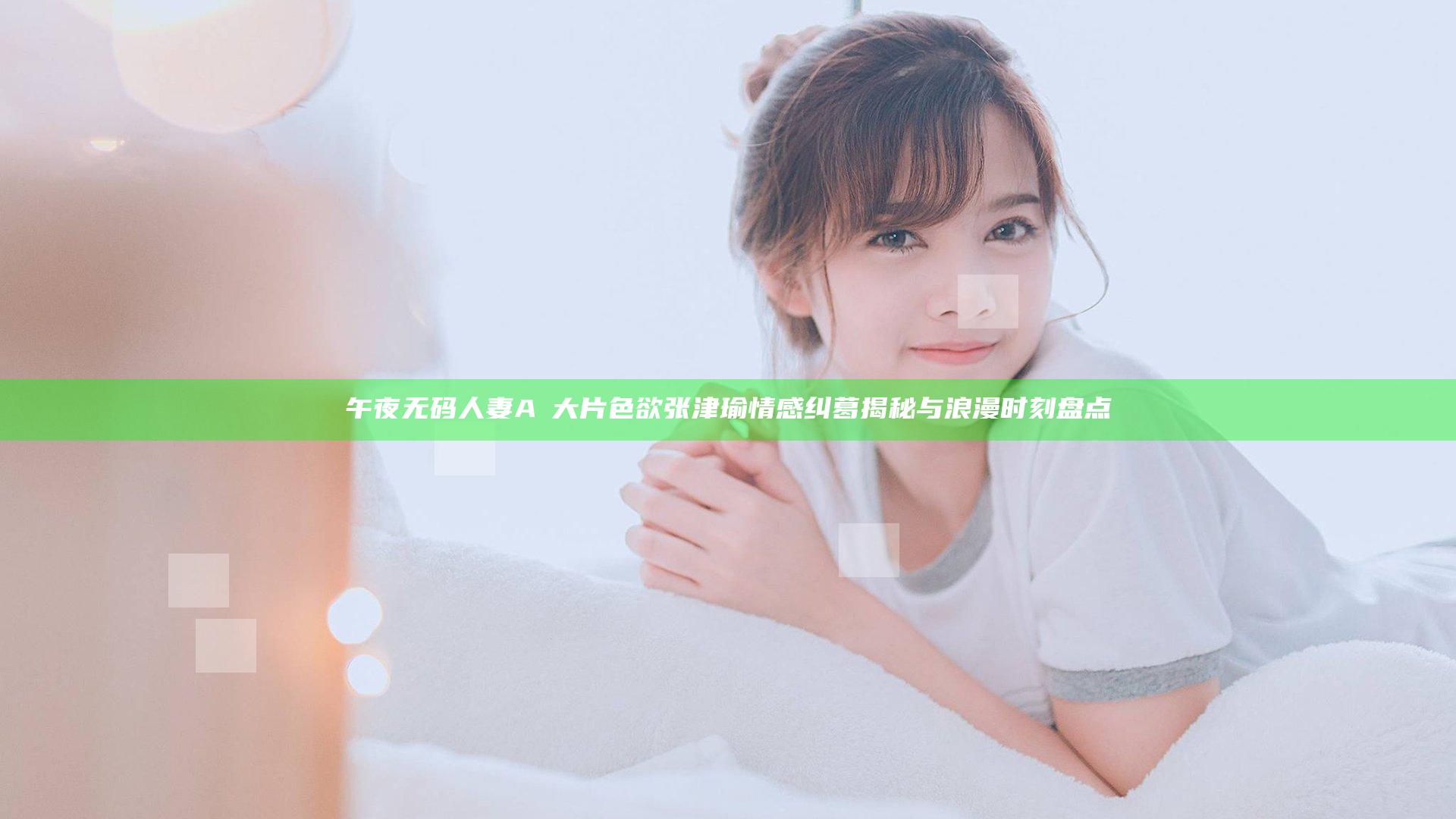 午夜无码人妻AⅤ大片色欲张津瑜情感纠葛揭秘与浪漫时刻盘点