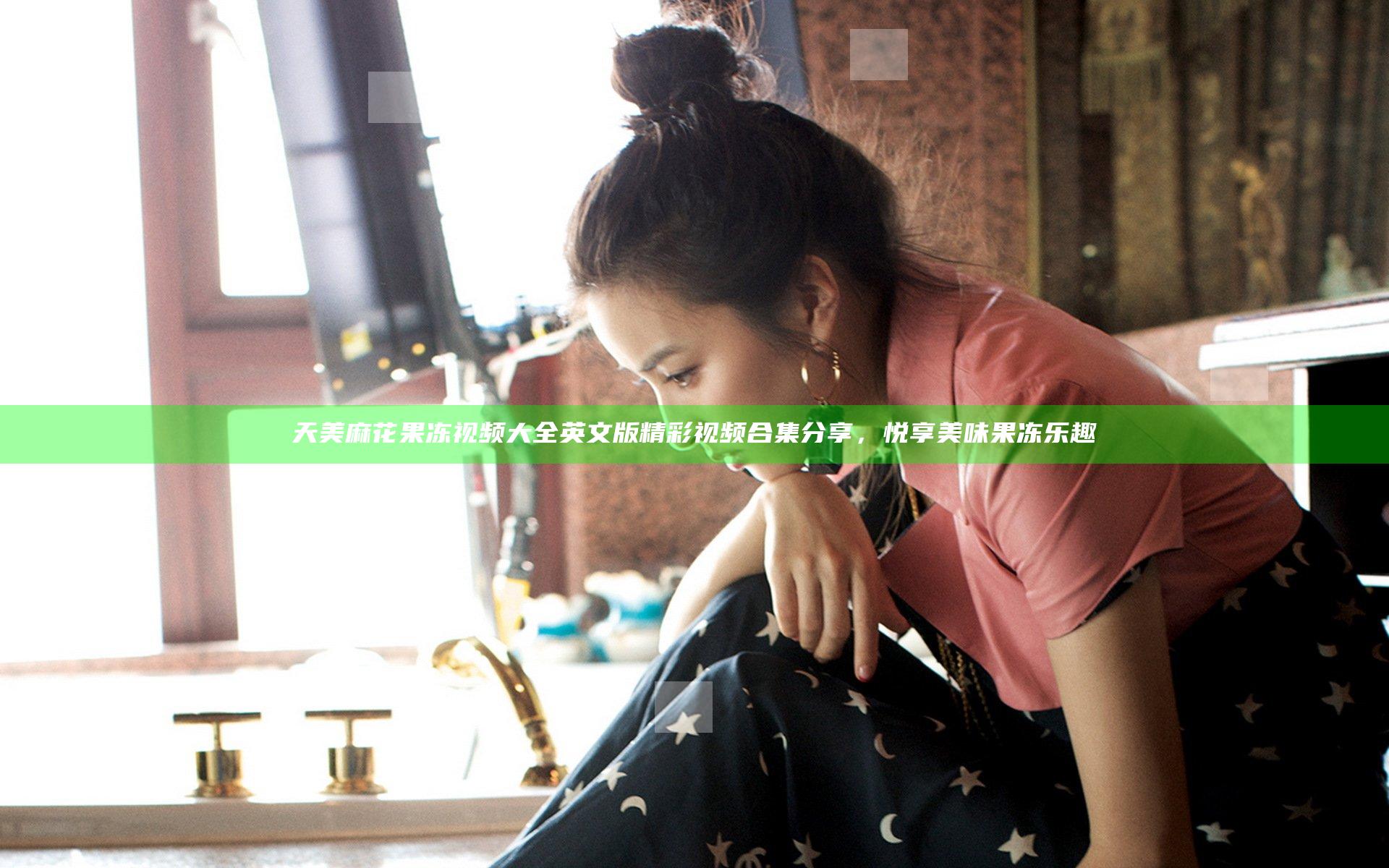 天美麻花果冻视频大全英文版精彩视频合集分享，悦享美味果冻乐趣