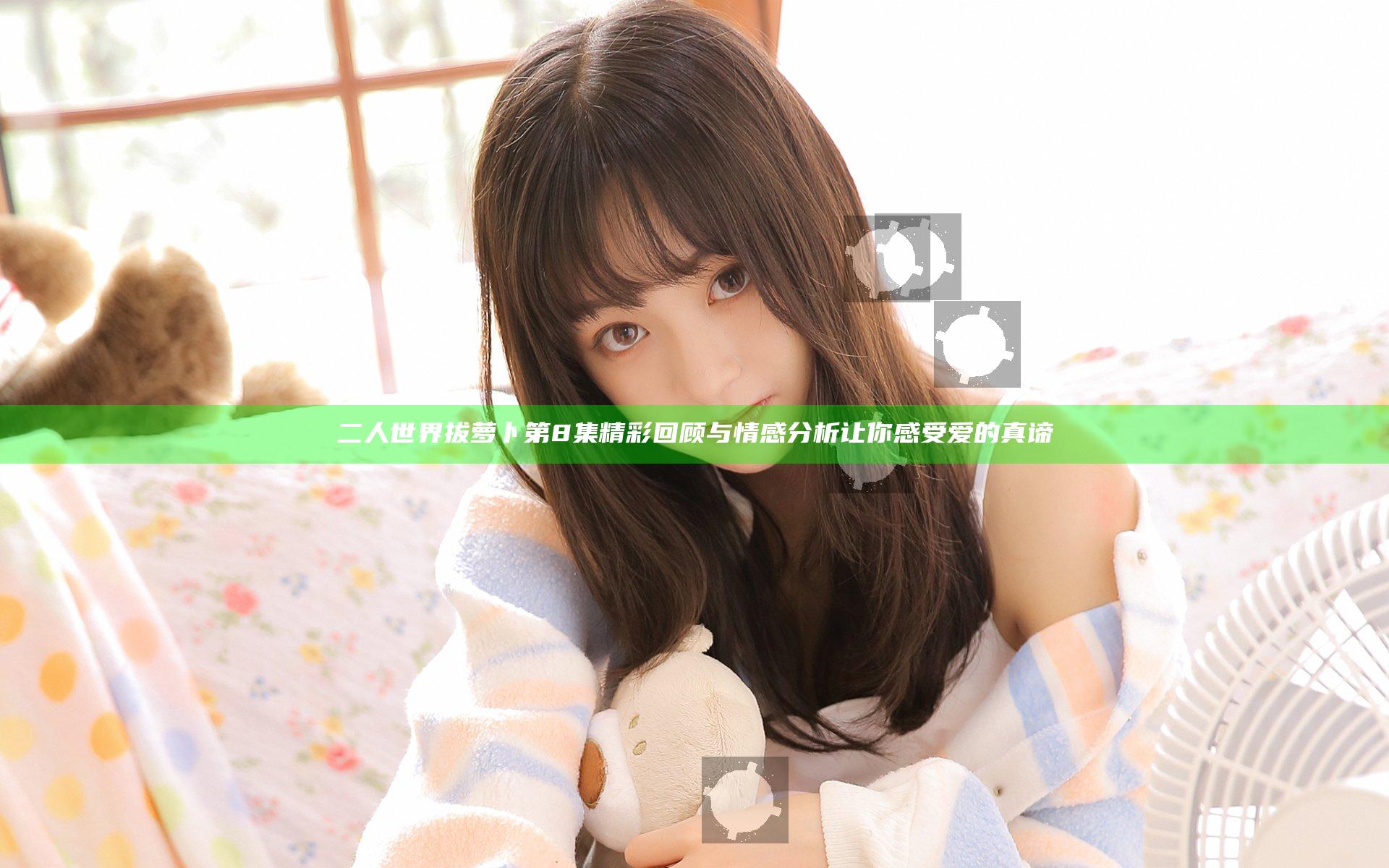 二人世界拔萝卜第8集精彩回顾与情感分析让你感受爱的真谛