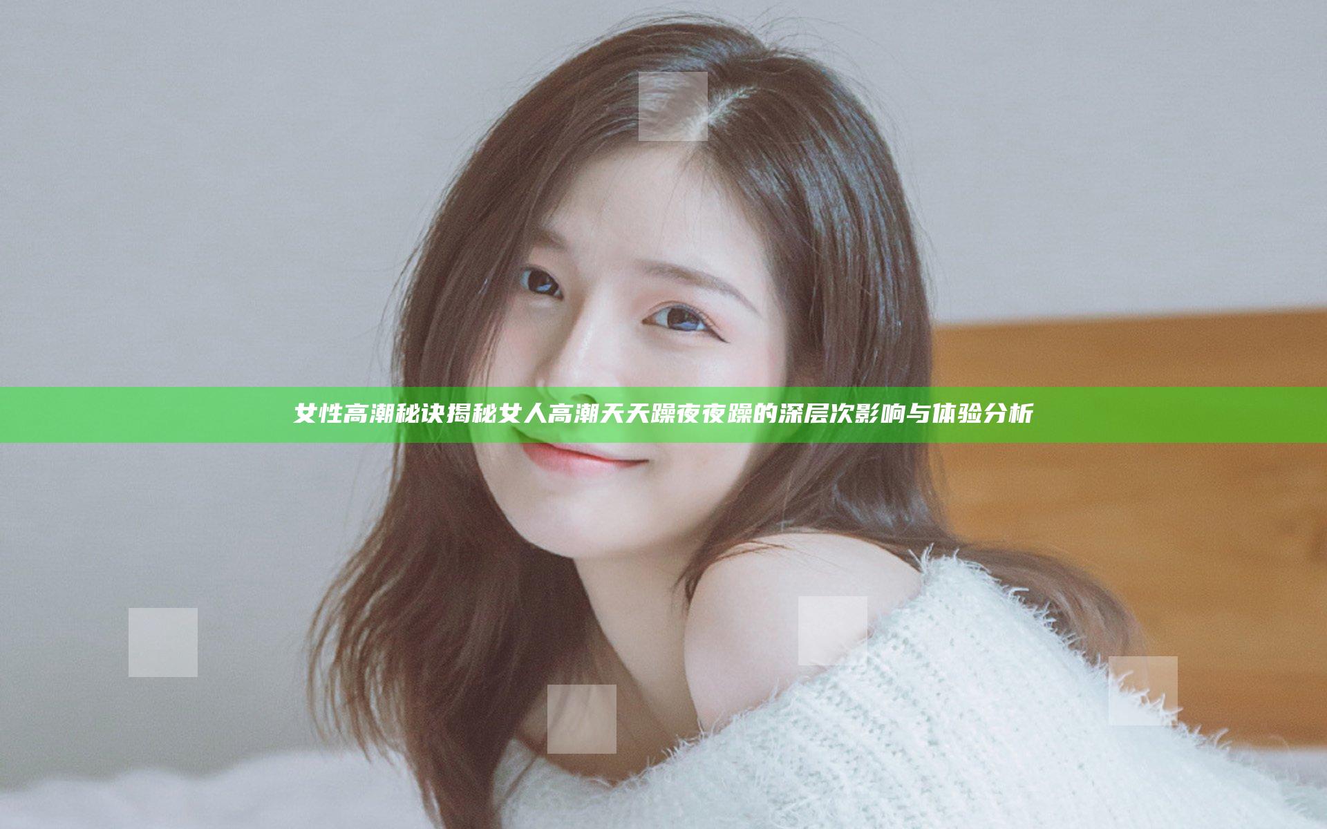 女性高潮秘诀揭秘 女人高潮天天躁夜夜躁的深层次影响与体验分析