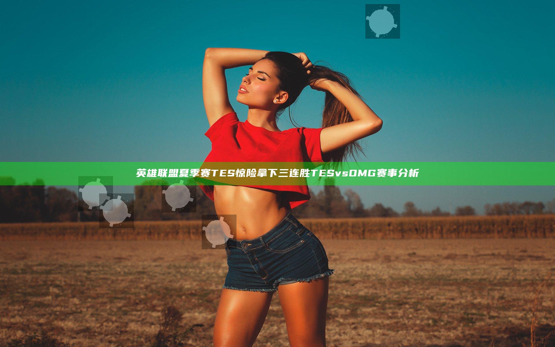 英雄联盟夏季赛TES惊险拿下三连胜 TES vs OMG赛事分析